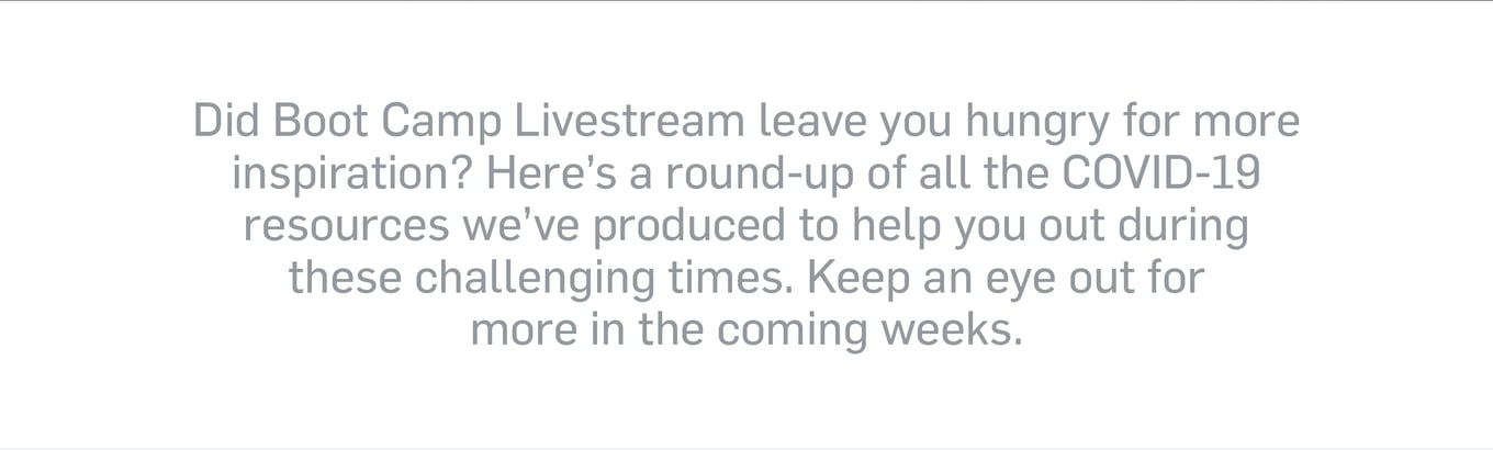 Did Boot Camp Livestream leave you hungry for more inspiration? Here's a round-up of all the COVID-19 resources we've produced to help you out during these challenging times. Keep an eye out for more in the coming weeks.