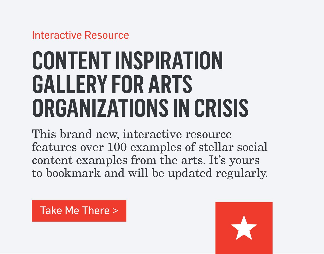 Interactive Resource - CONTENT INSPIRATION GALLERY FOR ARTS ORGANIZATIONS IN CRISIS - This brand new, interactive resource features over 100 examples of stellar social content examples from the arts. It's yours to bookmark and will be updated regularly and will help you create meaningful and authentic content during this uncertain time. >>>Take Me There>>>