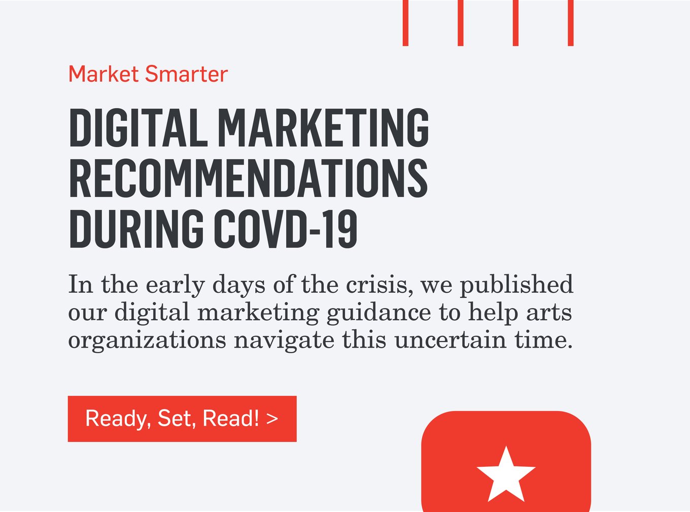 Market Smarter - DIGITAL RECOMMENDATIONS DURING COVID-19 - In the early days of the crisis, we published our digital marketing guidance to help arts organizations navigate this uncertain time. >>>Ready, Set, Read!>>>