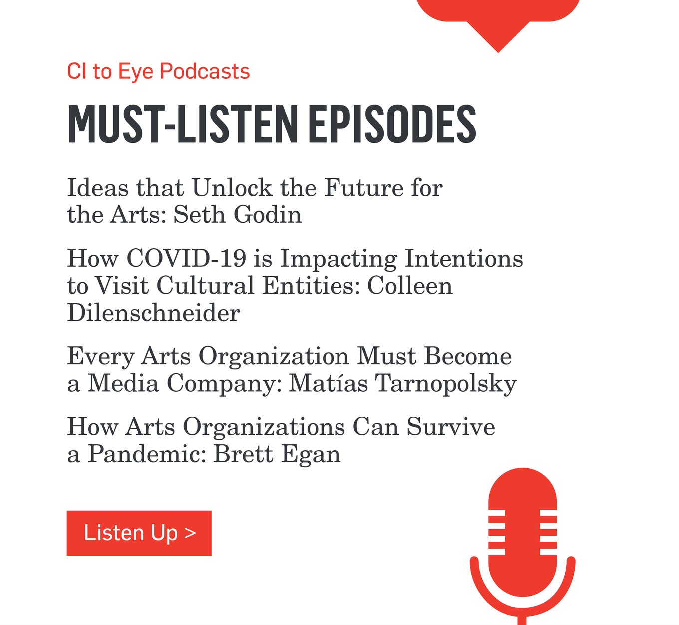 CI to Eye Podcasts - MUST-LISTEN EPISODES - Ideas that Unlock the Future for the Arts: Seth Godin - How COVID-19 is Impacting Intentions to Visit Cultural Entities: Colleen Dilenschneider - Every Arts Organization Must Become a Media Company: Matías Tarnopolsky - How Arts Organizations Can Survive a Pandemic: Brett Egan >>>Listen Up>>>