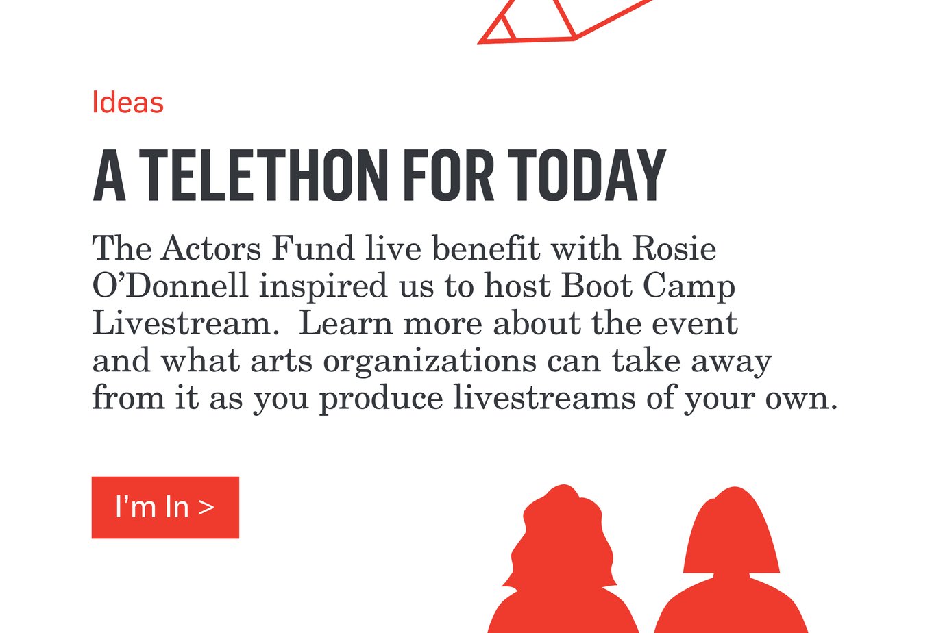 Ideas - A TELETHON FOR TODAY - The Actors Fund benefit with Rosie O'Donnell inspired us to host Boot Camp Livestream. Learn more about the event and what arts organizations can take away from it as you produce livestreams of your own. >>>I'm In>>>