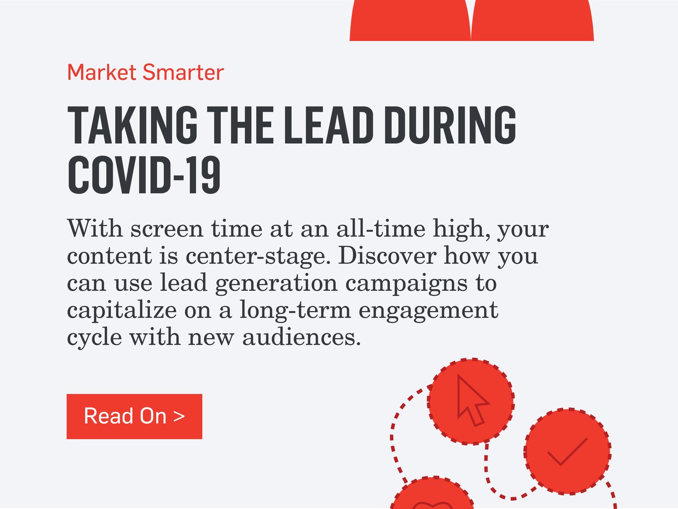 Market Smarter - TAKING THE LEAD DURING COVID-19 - With screen time at an all-time high, your content is center-stage. Discover how you can use lead generation campaigns to capitalize on a long-term engagement cycle with new audiences. >>>Read On>>>